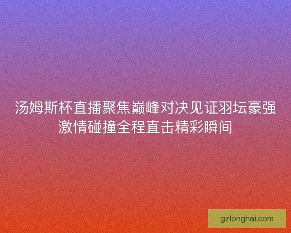 汤姆斯杯直播聚焦巅峰对决见证羽坛豪强激情碰撞全程直击精彩瞬间