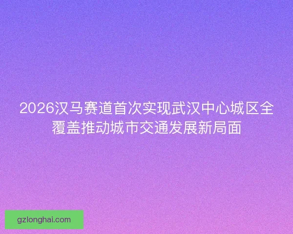 2026汉马赛道首次实现武汉中心城区全覆盖推动城市交通发展新局面 2026汉马赛道首次实现武汉中心城区全覆盖推动城市交通发展新局面