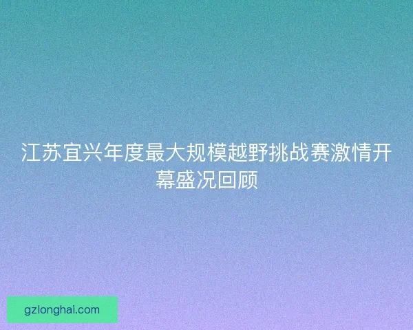 江苏宜兴年度最大规模越野挑战赛激情开幕盛况回顾