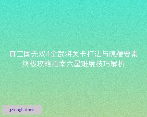 真三国无双4全武将关卡打法与隐藏要素终极攻略指南六星难度技巧解析