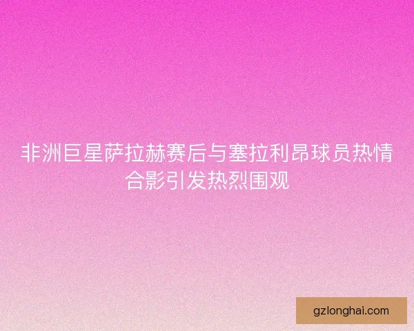 非洲巨星萨拉赫赛后与塞拉利昂球员热情合影引发热烈围观