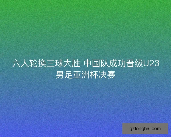 六人轮换三球大胜 中国队成功晋级U23男足亚洲杯决赛