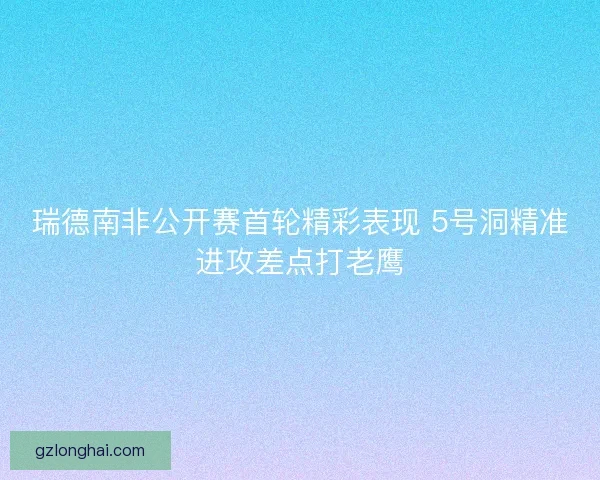 瑞德南非公开赛首轮精彩表现 5号洞精准进攻差点打老鹰