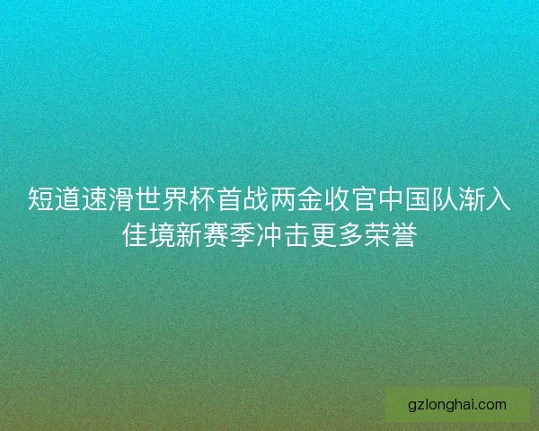 短道速滑世界杯首战两金收官中国队渐入佳境新赛季冲击更多荣誉