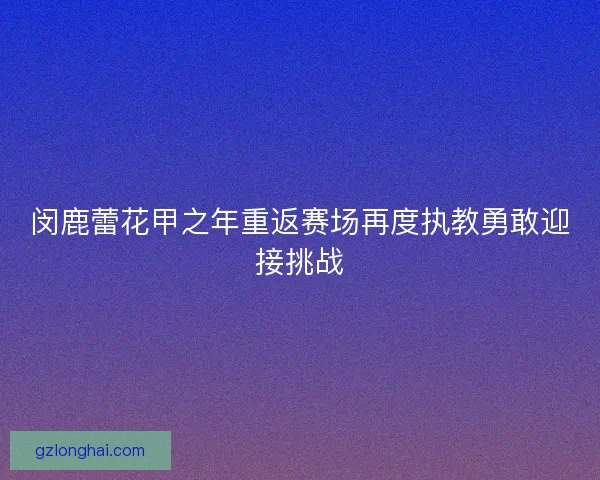 闵鹿蕾花甲之年重返赛场再度执教勇敢迎接挑战 闵鹿蕾花甲之年重返赛场再度执教勇敢迎接挑战