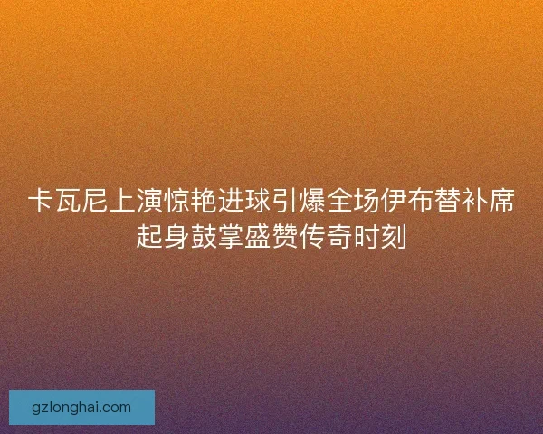 卡瓦尼上演惊艳进球引爆全场伊布替补席起身鼓掌盛赞传奇时刻 卡瓦尼上演惊艳进球引爆全场伊布替补席起身鼓掌盛赞传奇时刻