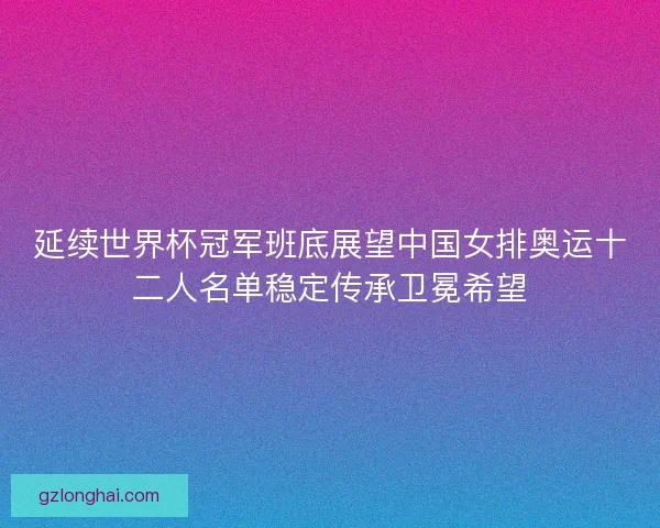 延续世界杯冠军班底展望中国女排奥运十二人名单稳定传承卫冕希望