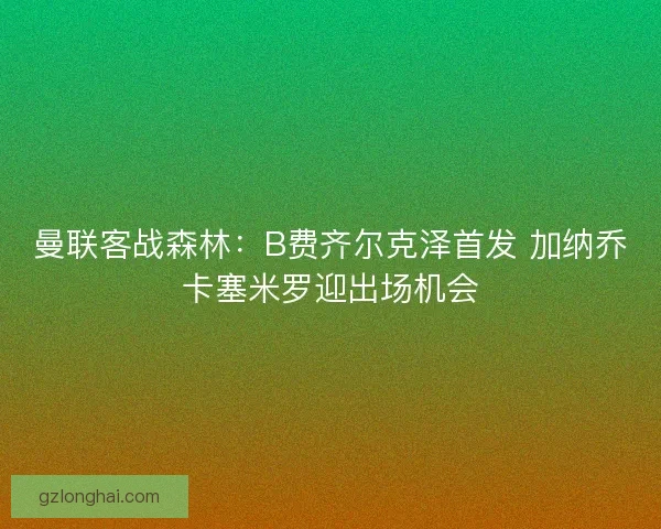曼联客战森林：B费齐尔克泽首发 加纳乔卡塞米罗迎出场机会