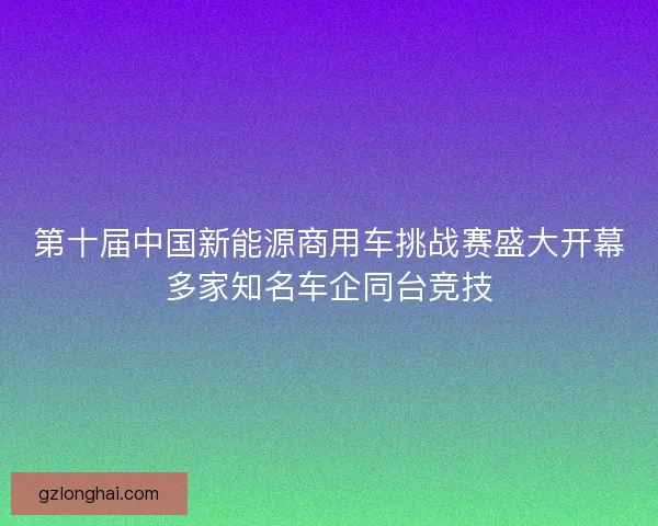 第十届中国新能源商用车挑战赛盛大开幕多家知名车企同台竞技