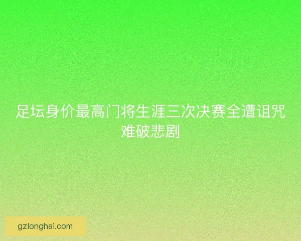 足坛身价最高门将生涯三次决赛全遭诅咒难破悲剧