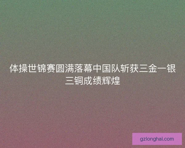 体操世锦赛圆满落幕中国队斩获三金一银三铜成绩辉煌