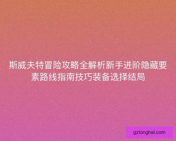 斯威夫特冒险攻略全解析新手进阶隐藏要素路线指南技巧装备选择结局 斯威夫特冒险攻略全解析新手进阶隐藏要素路线指南技巧装备选择结局