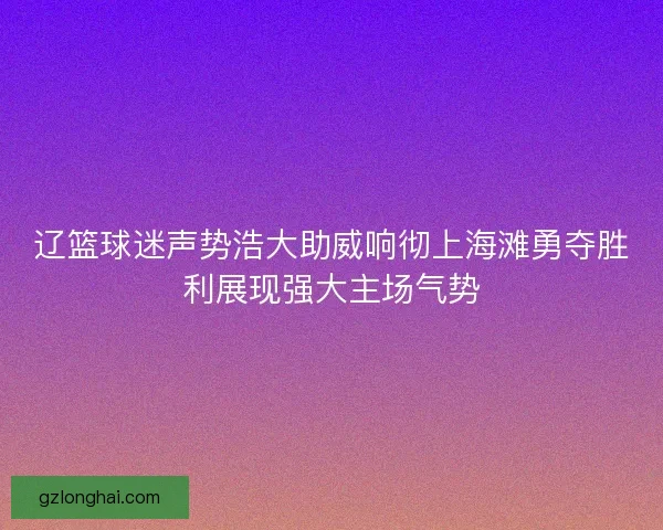 辽篮球迷声势浩大助威响彻上海滩勇夺胜利展现强大主场气势 辽篮球迷声势浩大助威响彻上海滩勇夺胜利展现强大主场气势