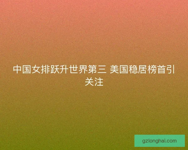 中国女排跃升世界第三 美国稳居榜首引关注