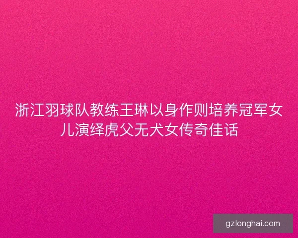 浙江羽球队教练王琳以身作则培养冠军女儿演绎虎父无犬女传奇佳话