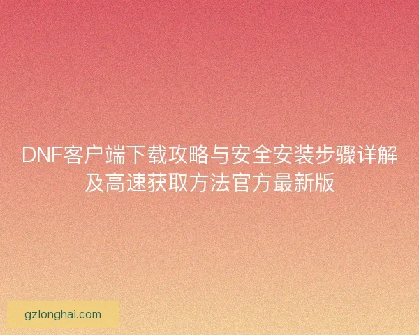 DNF客户端下载攻略与安全安装步骤详解及高速获取方法官方最新版