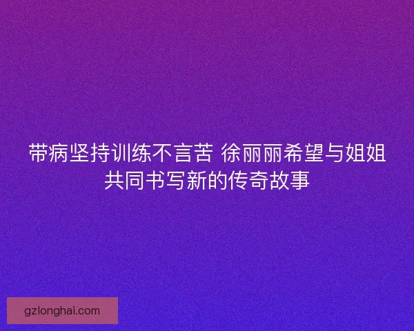 带病坚持训练不言苦 徐丽丽希望与姐姐共同书写新的传奇故事