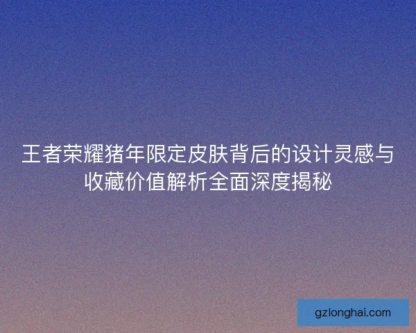 王者荣耀猪年限定皮肤背后的设计灵感与收藏价值解析全面深度揭秘 王者荣耀猪年限定皮肤背后的设计灵感与收藏价值解析全面深度揭秘