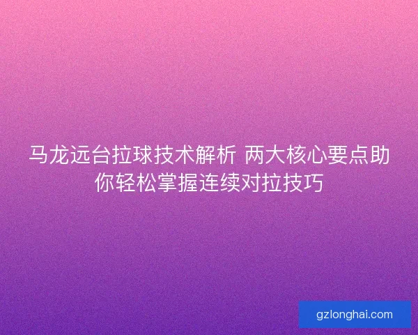 马龙远台拉球技术解析 两大核心要点助你轻松掌握连续对拉技巧