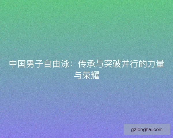 中国男子自由泳:传承与突破并行的力量与荣耀 中国男子自由泳:传承与突破并行的力量与荣耀
