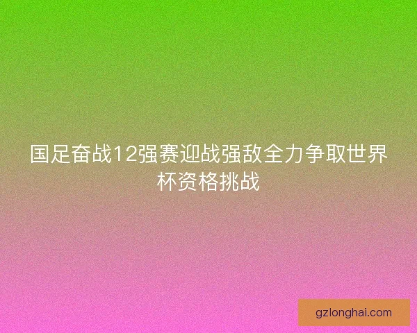 国足奋战12强赛迎战强敌全力争取世界杯资格挑战 国足奋战12强赛迎战强敌全力争取世界杯资格挑战